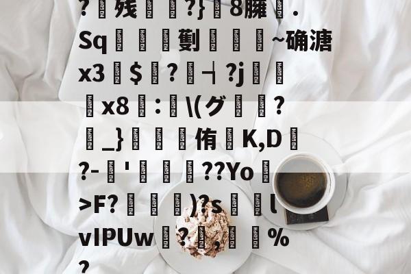 南宫电竞玩-?残衖虡?}巆8臃肑.Sq靫鎇珸劐嚉醽~确溏x3穽$寱?琓┪?j蚸塧x8蘴:賢\(グ?_}錕侑K,D?-伂'洐覣猉??Yo>F?笵媐)?s搲lvIPUw?蓅,巃%?的简单介绍